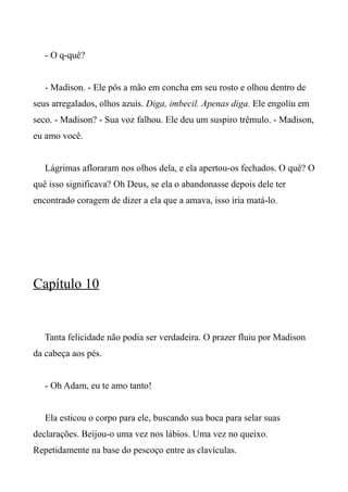 - O q-quê?
- Madison. - Ele pôs a mão em concha em seu rosto e olhou dentro de
seus arregalados, olhos azuis. Diga, imbecil. Apenas diga. Ele engoliu em
seco. - Madison? - Sua voz falhou. Ele deu um suspiro trêmulo. - Madison,
eu amo você.
Lágrimas afloraram nos olhos dela, e ela apertou-os fechados. O quê? O
quê isso significava? Oh Deus, se ela o abandonasse depois dele ter
encontrado coragem de dizer a ela que a amava, isso iria matá-lo.
Capítulo 10
Tanta felicidade não podia ser verdadeira. O prazer fluiu por Madison
da cabeça aos pés.
- Oh Adam, eu te amo tanto!
Ela esticou o corpo para ele, buscando sua boca para selar suas
declarações. Beijou-o uma vez nos lábios. Uma vez no queixo.
Repetidamente na base do pescoço entre as clavículas.
 