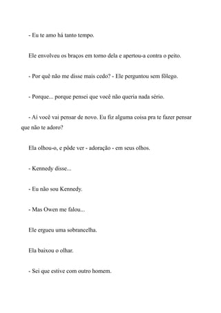 - Eu te amo há tanto tempo.
Ele envolveu os braços em torno dela e apertou-a contra o peito.
- Por quê não me disse mais cedo? - Ele perguntou sem fôlego.
- Porque... porque pensei que você não queria nada sério.
- Aí você vai pensar de novo. Eu fiz alguma coisa pra te fazer pensar
que não te adoro?
Ela olhou-o, e pôde ver - adoração - em seus olhos.
- Kennedy disse...
- Eu não sou Kennedy.
- Mas Owen me falou...
Ele ergueu uma sobrancelha.
Ela baixou o olhar.
- Sei que estive com outro homem.
 