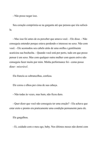 - Não posso negar isso.
Seu coração comprimiu-se na garganta até que pensou que iria sufocá-
la.
- Mas isso foi antes de eu perceber que amava você. - Ele disse. - Não
conseguia entender porque estava perdendo o interesse no sexo. Não com
você. - Ele acomodou seu cabelo atrás de uma orelha e gentilmente
acariciou sua bochecha. - Quando você está por perto, tudo em que posso
pensar é em sexo. Mas com qualquer outra mulher com quem estive não
conseguiu fazer muito por mim. Minha performance foi - como posso
dizer - miserável.
Ela franziu as sobrancelhas, confusa.
Ele corou e olhou por cima de sua cabeça.
- Não todas às vezes, mas hum, não ficou duro.
- Quer dizer que você não conseguiu ter uma ereção? - Ela achava que
estar ereto e pronto era praticamente uma condição permanente para ele.
Ele gargalhou.
- Ei, cuidado com o meu ego, baby. Nos últimos meses não dormi com
 