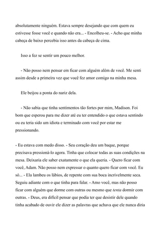 absolutamente ninguém. Estava sempre desejando que com quem eu
estivesse fosse você e quando não era... - Encolheu-se. - Acho que minha
cabeça de baixo percebia isso antes da cabeça de cima.
Isso a fez se sentir um pouco melhor.
- Não posso nem pensar em ficar com alguém além de você. Me senti
assim desde a primeira vez que você fez amor comigo na minha mesa.
Ele beijou a ponta do nariz dela.
- Não sabia que tinha sentimentos tão fortes por mim, Madison. Foi
bom que esperou para me dizer até eu ter entendido o que estava sentindo
ou eu teria sido um idiota e terminado com você por estar me
pressionando.
- Eu estava com medo disso. - Seu coração deu um baque, porque
precisava pressioná-lo agora. Tinha que colocar todas as suas condições na
mesa. Deixaria ele saber exatamente o que ela queria. - Quero ficar com
você, Adam. Não posso nem expressar o quanto quero ficar com você. Eu
só... - Ela lambeu os lábios, de repente com sua boca incrivelmente seca.
Seguiu adiante com o que tinha para falar. - Amo você, mas não posso
ficar com alguém que dorme com outras ou mesmo que tenta dormir com
outras. - Deus, era difícil pensar que podia ter que desistir dele quando
tinha acabado de ouvir ele dizer as palavras que achava que ele nunca diria
 