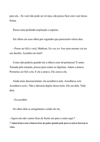 para ela. - Se você não pode ser só meu, não posso ficar com você dessa
forma.
Puxou uma profunda respiração e esperou.
Ele olhou em seus olhos por segundos que pareceram vários dias.
- Posso ser fiel a você, Madison. Eu vou ser. Isso nem mesmo vai ser
um desafio. Acredita em mim?
Como não poderia quando ele a olhava com tal promessa? E amor.
Tomada pela emoção, piscou para conter as lágrimas. Adam a amava.
Prometeu ser fiel a ela. E ele a amava. Ele amava ela.
Ainda mais desconcertante, ela acreditava nele. Acreditava nele.
Acreditava neles. Não o deixaria depois dessa noite. Ele era dela. Todo
dela.
- Eu acredito.
Os olhos dele se arregalaram e então ele riu.
- Agora nós não vamos ficar de frente um para o outro aqui.*
* Adam brinca com a famosa frase do padre quando pede para os noivos fazerem os
votos.
 