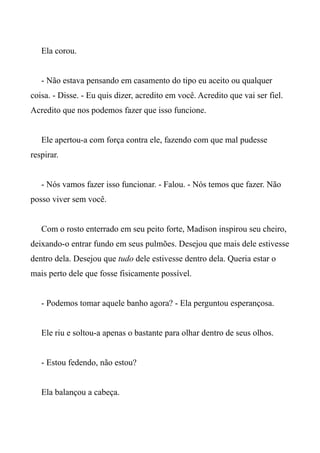 Ela corou.
- Não estava pensando em casamento do tipo eu aceito ou qualquer
coisa. - Disse. - Eu quis dizer, acredito em você. Acredito que vai ser fiel.
Acredito que nos podemos fazer que isso funcione.
Ele apertou-a com força contra ele, fazendo com que mal pudesse
respirar.
- Nós vamos fazer isso funcionar. - Falou. - Nós temos que fazer. Não
posso viver sem você.
Com o rosto enterrado em seu peito forte, Madison inspirou seu cheiro,
deixando-o entrar fundo em seus pulmões. Desejou que mais dele estivesse
dentro dela. Desejou que tudo dele estivesse dentro dela. Queria estar o
mais perto dele que fosse fisicamente possível.
- Podemos tomar aquele banho agora? - Ela perguntou esperançosa.
Ele riu e soltou-a apenas o bastante para olhar dentro de seus olhos.
- Estou fedendo, não estou?
Ela balançou a cabeça.
 