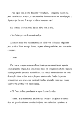 - Não é por isso. Gosto de como você cheira. - Imaginou-o com sua
pele tatuada toda exposta, e seus mamilos intumesceram em antecipação. -
Apenas queria uma desculpa pra ficar nua com você.
Ele sorriu e tocou a ponta de seu nariz com o dele.
- Você não precisa de uma desculpa.
Alcançou atrás dela e desabotoou seu sutiã com facilidade adquirida
pela prática. Tirou a roupa de seu corpo e olhou para baixo para seus seios
expostos.
- Linda.
Curvou-se e sugou um mamilo na boca quente, acariciando a ponta
sensível com a língua. Ela afundou as mãos em seu grosso cabelo e deixou
a cabeça pender para trás maravilhada. Ele soltou o mamilo com um som
de sucção alto e voltou a atenção para o outro seio. Ondas de prazer
percorreram seus seios, sua barriga trêmula e a junção entre suas coxas.
Sua buceta apertou com necessidade.
- Oh Deus, Adam, preciso do seu pau dentro de mim.
- Mmm, - Ele murmurrou em torno de seu seio. Ela puxou a camisa
dele até que ele soltou o mamilo latejante e se endireitou. Ajudou-a a
 