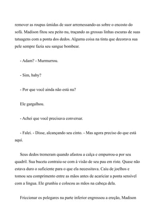 remover as roupas úmidas de suor arremessando-as sobre o encosto do
sofá. Madison fitou seu peito nu, traçando as grossas linhas escuras de suas
tatuagens com a ponta dos dedos. Alguma coisa na tinta que decorava sua
pele sempre fazia seu sangue bombear.
- Adam? - Murmurrou.
- Sim, baby?
- Por que você ainda não está nu?
Ele gargalhou.
- Achei que você precisava conversar.
- Falei. - Disse, alcançando seu cinto. - Mas agora preciso do que está
aqui.
Seus dedos tremeram quando afastou a calça e empurrou-a por seu
quadril. Sua buceta contraiu-se com à visão de seu pau em riste. Quase não
estava duro o suficiente para o que ela necessitava. Caiu de joelhos e
tomou seu comprimento entre as mãos antes de acariciar a ponta sensível
com a língua. Ele grunhiu e colocou as mãos na cabeça dela.
Friccionar os polegares na parte inferior engrossou a ereção, Madison
 