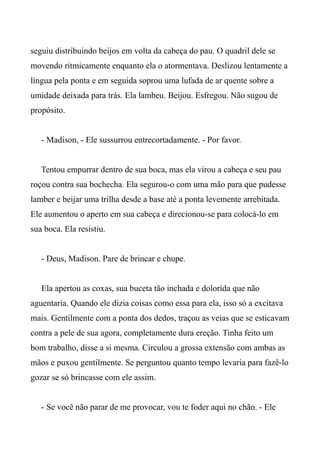 seguiu distribuindo beijos em volta da cabeça do pau. O quadril dele se
movendo ritmicamente enquanto ela o atormentava. Deslizou lentamente a
língua pela ponta e em seguida soprou uma lufada de ar quente sobre a
umidade deixada para trás. Ela lambeu. Beijou. Esfregou. Não sugou de
propósito.
- Madison, - Ele sussurrou entrecortadamente. - Por favor.
Tentou empurrar dentro de sua boca, mas ela virou a cabeça e seu pau
roçou contra sua bochecha. Ela segurou-o com uma mão para que pudesse
lamber e beijar uma trilha desde a base até a ponta levemente arrebitada.
Ele aumentou o aperto em sua cabeça e direcionou-se para colocá-lo em
sua boca. Ela resistiu.
- Deus, Madison. Pare de brincar e chupe.
Ela apertou as coxas, sua buceta tão inchada e dolorida que não
aguentaria. Quando ele dizia coisas como essa para ela, isso só a excitava
mais. Gentilmente com a ponta dos dedos, traçou as veias que se esticavam
contra a pele de sua agora, completamente dura ereção. Tinha feito um
bom trabalho, disse a si mesma. Circulou a grossa extensão com ambas as
mãos e puxou gentilmente. Se perguntou quanto tempo levaria para fazê-lo
gozar se só brincasse com ele assim.
- Se você não parar de me provocar, vou te foder aqui no chão. - Ele
 