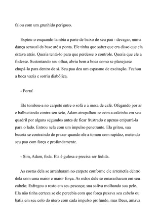 falou com um grunhido perigoso.
Espiou-o enquando lambia a parte de baixo de seu pau - devagar, numa
dança sensual da base até a ponta. Ele tinha que saber que era disso que ela
estava atrás. Queria tentá-lo para que perdesse o controle. Queria que ele a
fodesse. Sustentando seu olhar, abriu bem a boca como se planejasse
chupá-lo para dentro de si. Seu pau deu um espasmo de excitação. Fechou
a boca vazia e sorriu diabólica.
- Porra!
Ele tombou-a no carpete entre o sofá e a mesa de café. Ofegando por ar
e balbuciando contra seu seio, Adam atrapalhou-se com a calcinha em seu
quadril por alguns segundos antes de ficar frustrado e apenas empurrá-la
para o lado. Entrou nela com um impulso penetrante. Ela gritou, sua
buceta se contraindo de prazer quando ele a tomou com rapidez, metendo
seu pau com força e profundamente.
- Sim, Adam, foda. Ela é gulosa e precisa ser fodida.
As costas dela se arranharam no carpete conforme ele arremetia dentro
dela com uma maior e maior força. As mãos dele se emaranharam em seu
cabelo; Esfregou o rosto em seu pescoço; sua saliva molhando sua pele.
Ela não tinha certeza se ele percebia com que força puxava seu cabelo ou
batia em seu colo do útero com cada impulso profundo, mas Deus, amava
 