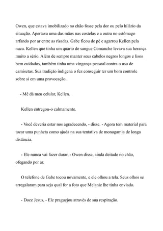 Owen, que estava imobilizado no chão fosse pela dor ou pelo hilário da
situação. Apertava uma das mãos nas costelas e a outra no estômago
arfando por ar entre as risadas. Gabe ficou de pé e agarrou Kellen pela
nuca. Kellen que tinha um quarto de sangue Comanche levava sua herança
muito a sério. Além de sempre manter seus cabelos negros longos e lisos
bem cuidados, também tinha uma vingança pessoal contra o uso de
camisetas. Sua tradição indígena o fez conseguir ter um bom controle
sobre si em uma provocação.
- Mê dá meu celular, Kellen.
Kellen entregou-o calmamente.
- Você deveria estar nos agradecendo, - disse. - Agora tem material para
tocar uma punheta como ajuda na sua tentativa de monogamia de longa
distância.
- Ele nunca vai fazer durar, - Owen disse, ainda deitado no chão,
ofegando por ar.
O telefone de Gabe tocou novamente, e ele olhou a tela. Seus olhos se
arregalaram para seja qual for a foto que Melanie lhe tinha enviado.
- Doce Jesus, - Ele praguejou através de sua respiração.
 