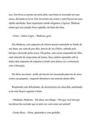 isso. Envolveu as pernas em torno dele, suas botas se cravando em suas
coxas, deixando-se levar. Eles investiam um contra o outro buscavam uma
rápida satisfação. Suas respirações saindo ofegantes e ligeiras. Madison
temeu que seu coração fosse explodir, ele batia tão forte.
- Goze, - Adam exigiu. - Madison, goze.
Ela obedeceu, com espasmos de intenso prazer contraindo no fundo de
seu útero, em volta do pau dele, através de seu clitóris, subindo pela
barriga e descendo pelas coxas. Ela gritou, suas costas arqueando do chão,
cada músculo do corpo tenso de êxtase. Seus ombros apertados sob os
dedos dele enquanto ele empurrava fundo uma última vez e estremecia
com a liberação.
Ele falou seu nome - podia até mesmo ter sussurrado palavras de amor
contra sua garganta - enquanto derramava sua semente dentro dela.
Respirando com dificuldade, ele desmoronou em cima dela, aninhando-
a em seus braços segurou-a firme.
- Maldição, Madison. - Ele disse sem fôlego. - Por que você tem que
me deixar tão excitado que eu pulo em você como um animal?
- Gosto disso, - Falou, apertando-o com gratidão.
 