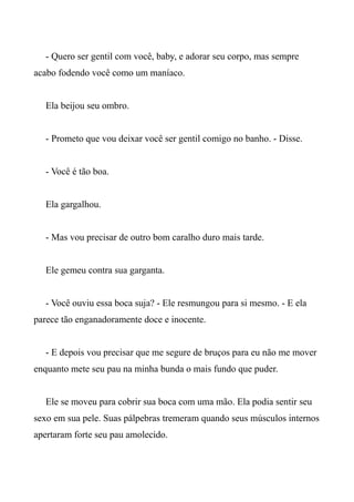 - Quero ser gentil com você, baby, e adorar seu corpo, mas sempre
acabo fodendo você como um maníaco.
Ela beijou seu ombro.
- Prometo que vou deixar você ser gentil comigo no banho. - Disse.
- Você é tão boa.
Ela gargalhou.
- Mas vou precisar de outro bom caralho duro mais tarde.
Ele gemeu contra sua garganta.
- Você ouviu essa boca suja? - Ele resmungou para si mesmo. - E ela
parece tão enganadoramente doce e inocente.
- E depois vou precisar que me segure de bruços para eu não me mover
enquanto mete seu pau na minha bunda o mais fundo que puder.
Ele se moveu para cobrir sua boca com uma mão. Ela podia sentir seu
sexo em sua pele. Suas pálpebras tremeram quando seus músculos internos
apertaram forte seu pau amolecido.
 