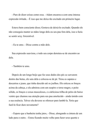 - Pare de dizer coisas como essa. - Adam encarou-a com uma intensa
expressão irritada. - É isso que me deixa tão excitado em primeiro lugar.
Estava bem consciente disso; Gostava de deixá-lo excitado. Quando ele
não conseguia manter as mãos longe dela ou seu pau fora dela, isso a fazia
se sentir sexy. Irresistível.
- Eu te amo. - Disse contra a mão dele.
Sua expressão suavizou, e todo seu corpo derreteu-se de encontro ao
dela.
- Também te amo.
Depois de um longo beijo que fez seus dedos dos pés se curvarem
dentro das botas, ele saiu dela e colocou-se de pé. Tirou os sapatos e
descartou o jeans, que tinha descido até os joelhos. Ele esticou os braços
acima da cabeça, e ela admirou com um suspiro o torso magro, o peito
sólido, os braços e coxas musculosos, e a deliciosa trilha de pelos do baixo
ventre que chamou sua atenção para seu pau amolecido - ainda úmido com
a sua essência. Talvez ela devesse se oferecer para lambê-la. Teria que
fazê-lo ficar duro novamente?
- Espero que a banheira tenha jatos, - Disse, alongando a cintura de um
lado para o outro. - Estou ficando muito velho para fazer sexo quente e
 