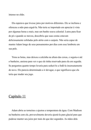 intenso no chão.
Ela esperava que tivesse jatos por motivos diferentes. Ele se inclinou e
ofereceu a mão para erguê-la. Não teria se importado em apreciar à vista
por algumas horas a mais, mas um banho soava celestial. Lutou para ficar
de pé e quando se moveu, descobriu que suas costas estavam
deliciosamente esfoladas pelo atrito com o carpete. Não seria capaz de
manter Adam longe de seus pensamentos por dias com esse lembrete em
sua pele.
Tirou as botas, mas deixou a calcinha na altura das coxas, e seguiu-o até
o banheiro, ansiosa para ver o que ele tinha reservado para ela em seguida.
Se perguntou quanto tempo levaria para seduzí-lo a fodê-la insensatamente
de novo. Ele parecia determinado a ir devagar, o que significava que ela
teria que mudar seu jogo.
Capítulo 11
Adam abriu as torneiras e ajustou a temperatura da água. Com Madison
na banheira com ele, provavelmente deveria ajustá-la para glacial para que
pudesse manter seu juízo por mais do que dez segundos. As mãos dela
 
