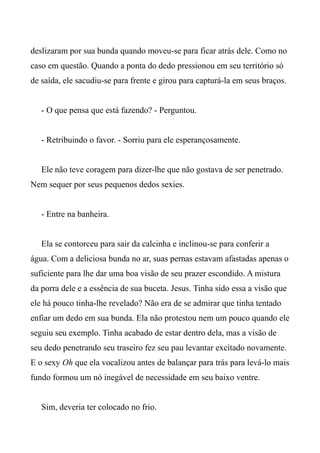 deslizaram por sua bunda quando moveu-se para ficar atrás dele. Como no
caso em questão. Quando a ponta do dedo pressionou em seu território só
de saída, ele sacudiu-se para frente e girou para capturá-la em seus braços.
- O que pensa que está fazendo? - Perguntou.
- Retribuindo o favor. - Sorriu para ele esperançosamente.
Ele não teve coragem para dizer-lhe que não gostava de ser penetrado.
Nem sequer por seus pequenos dedos sexies.
- Entre na banheira.
Ela se contorceu para sair da calcinha e inclinou-se para conferir a
água. Com a deliciosa bunda no ar, suas pernas estavam afastadas apenas o
suficiente para lhe dar uma boa visão de seu prazer escondido. A mistura
da porra dele e a essência de sua buceta. Jesus. Tinha sido essa a visão que
ele há pouco tinha-lhe revelado? Não era de se admirar que tinha tentado
enfiar um dedo em sua bunda. Ela não protestou nem um pouco quando ele
seguiu seu exemplo. Tinha acabado de estar dentro dela, mas a visão de
seu dedo penetrando seu traseiro fez seu pau levantar excitado novamente.
E o sexy Oh que ela vocalizou antes de balançar para trás para levá-lo mais
fundo formou um nó inegável de necessidade em seu baixo ventre.
Sim, deveria ter colocado no frio.
 