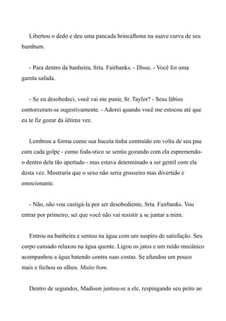 Libertou o dedo e deu uma pancada brincalhona na suave curva de seu
bumbum.
- Para dentro da banheira, Srta. Fairbanks. - Disse. - Você foi uma
garota safada.
- Se eu desobedeci, você vai me punir, Sr. Taylor? - Seus lábios
contorceram-se sugestivamente. - Adorei quando você me estocou até que
eu te fiz gozar da última vez.
Lembrou a forma como sua buceta tinha contraído em volta de seu pau
com cada golpe - como foda-stico se sentiu gozando com ela espremendo-
o dentro dela tão apertado - mas estava determinado a ser gentil com ela
desta vez. Mostraria que o sexo não seria grosseiro mas divertido e
emocionante.
- Não, não vou castigá-la por ser desobediente, Srta. Fairbanks. Vou
entrar por primeiro, sei que você não vai resistir a se juntar a mim.
Entrou na banheira e sentou na água com um suspiro de satisfação. Seu
corpo cansado relaxou na água quente. Ligou os jatos e um ruído mecânico
acompanhou a água batendo contra suas costas. Se afundou um pouco
mais e fechou os olhos. Muito bom.
Dentro de segundos, Madison juntou-se a ele, respingando seu peito ao
 