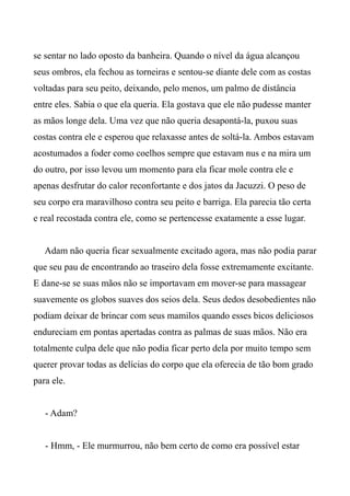 se sentar no lado oposto da banheira. Quando o nível da água alcançou
seus ombros, ela fechou as torneiras e sentou-se diante dele com as costas
voltadas para seu peito, deixando, pelo menos, um palmo de distância
entre eles. Sabia o que ela queria. Ela gostava que ele não pudesse manter
as mãos longe dela. Uma vez que não queria desapontá-la, puxou suas
costas contra ele e esperou que relaxasse antes de soltá-la. Ambos estavam
acostumados a foder como coelhos sempre que estavam nus e na mira um
do outro, por isso levou um momento para ela ficar mole contra ele e
apenas desfrutar do calor reconfortante e dos jatos da Jacuzzi. O peso de
seu corpo era maravilhoso contra seu peito e barriga. Ela parecia tão certa
e real recostada contra ele, como se pertencesse exatamente a esse lugar.
Adam não queria ficar sexualmente excitado agora, mas não podia parar
que seu pau de encontrando ao traseiro dela fosse extremamente excitante.
E dane-se se suas mãos não se importavam em mover-se para massagear
suavemente os globos suaves dos seios dela. Seus dedos desobedientes não
podiam deixar de brincar com seus mamilos quando esses bicos deliciosos
endureciam em pontas apertadas contra as palmas de suas mãos. Não era
totalmente culpa dele que não podia ficar perto dela por muito tempo sem
querer provar todas as delícias do corpo que ela oferecia de tão bom grado
para ele.
- Adam?
- Hmm, - Ele murmurrou, não bem certo de como era possível estar
 