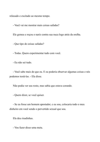 relaxado e excitado ao mesmo tempo.
- Você vai me mostrar mais coisas safadas?
Ele gemeu e roçou o nariz contra sua nuca logo atrás da orelha.
- Que tipo de coisas safadas?
- Todas. Quero experimentar tudo com você.
- Eu não sei tudo.
- Você sabe mais do que eu. E eu poderia observar algumas coisas e nós
podemos testá-las. - Ela disse.
Não podia ver seu rosto, mas sabia que estava corando.
- Quero dizer, se você quiser.
- Se eu fosse um homem apostador, e eu sou, colocaria todo o meu
dinheiro em você sendo o pervertido sexual que sou.
Ela deu risadinhas.
- Vou fazer disso uma meta.
 