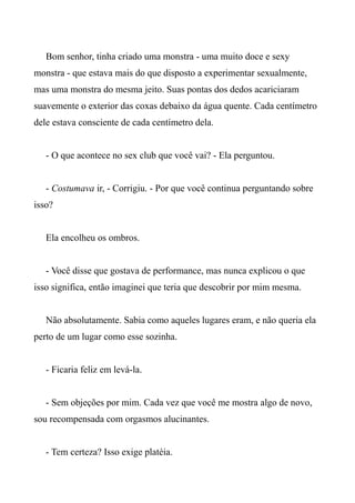 Bom senhor, tinha criado uma monstra - uma muito doce e sexy
monstra - que estava mais do que disposto a experimentar sexualmente,
mas uma monstra do mesma jeito. Suas pontas dos dedos acariciaram
suavemente o exterior das coxas debaixo da água quente. Cada centímetro
dele estava consciente de cada centímetro dela.
- O que acontece no sex club que você vai? - Ela perguntou.
- Costumava ir, - Corrigiu. - Por que você continua perguntando sobre
isso?
Ela encolheu os ombros.
- Você disse que gostava de performance, mas nunca explicou o que
isso significa, então imaginei que teria que descobrir por mim mesma.
Não absolutamente. Sabia como aqueles lugares eram, e não queria ela
perto de um lugar como esse sozinha.
- Ficaria feliz em levá-la.
- Sem objeções por mim. Cada vez que você me mostra algo de novo,
sou recompensada com orgasmos alucinantes.
- Tem certeza? Isso exige platéia.
 
