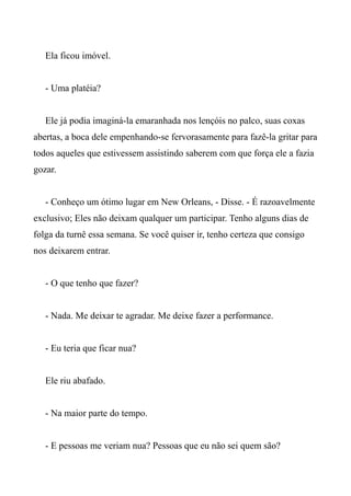 Ela ficou imóvel.
- Uma platéia?
Ele já podia imaginá-la emaranhada nos lençóis no palco, suas coxas
abertas, a boca dele empenhando-se fervorasamente para fazê-la gritar para
todos aqueles que estivessem assistindo saberem com que força ele a fazia
gozar.
- Conheço um ótimo lugar em New Orleans, - Disse. - É razoavelmente
exclusivo; Eles não deixam qualquer um participar. Tenho alguns dias de
folga da turnê essa semana. Se você quiser ir, tenho certeza que consigo
nos deixarem entrar.
- O que tenho que fazer?
- Nada. Me deixar te agradar. Me deixe fazer a performance.
- Eu teria que ficar nua?
Ele riu abafado.
- Na maior parte do tempo.
- E pessoas me veriam nua? Pessoas que eu não sei quem são?
 