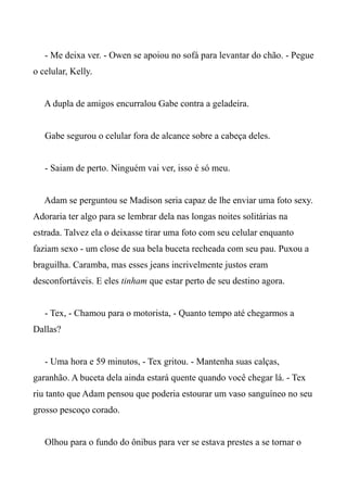 - Me deixa ver. - Owen se apoiou no sofá para levantar do chão. - Pegue
o celular, Kelly.
A dupla de amigos encurralou Gabe contra a geladeira.
Gabe segurou o celular fora de alcance sobre a cabeça deles.
- Saiam de perto. Ninguém vai ver, isso é só meu.
Adam se perguntou se Madison seria capaz de lhe enviar uma foto sexy.
Adoraria ter algo para se lembrar dela nas longas noites solitárias na
estrada. Talvez ela o deixasse tirar uma foto com seu celular enquanto
faziam sexo - um close de sua bela buceta recheada com seu pau. Puxou a
braguilha. Caramba, mas esses jeans incrivelmente justos eram
desconfortáveis. E eles tinham que estar perto de seu destino agora.
- Tex, - Chamou para o motorista, - Quanto tempo até chegarmos a
Dallas?
- Uma hora e 59 minutos, - Tex gritou. - Mantenha suas calças,
garanhão. A buceta dela ainda estará quente quando você chegar lá. - Tex
riu tanto que Adam pensou que poderia estourar um vaso sanguíneo no seu
grosso pescoço corado.
Olhou para o fundo do ônibus para ver se estava prestes a se tornar o
 