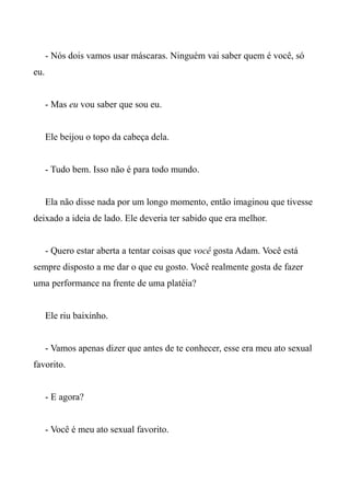 - Nós dois vamos usar máscaras. Ninguém vai saber quem é você, só
eu.
- Mas eu vou saber que sou eu.
Ele beijou o topo da cabeça dela.
- Tudo bem. Isso não é para todo mundo.
Ela não disse nada por um longo momento, então imaginou que tivesse
deixado a ideia de lado. Ele deveria ter sabido que era melhor.
- Quero estar aberta a tentar coisas que você gosta Adam. Você está
sempre disposto a me dar o que eu gosto. Você realmente gosta de fazer
uma performance na frente de uma platéia?
Ele riu baixinho.
- Vamos apenas dizer que antes de te conhecer, esse era meu ato sexual
favorito.
- E agora?
- Você é meu ato sexual favorito.
 