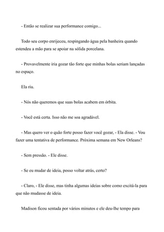 - Então se realizar sua performance comigo...
Todo seu corpo enrijeceu, respingando água pela banheira quando
estendeu a mão para se apoiar na sólida porcelana.
- Provavelmente iria gozar tão forte que minhas bolas seriam lançadas
no espaço.
Ela riu.
- Nós não queremos que suas bolas acabem em órbita.
- Você está certa. Isso não me soa agradável.
- Mas quero ver o quão forte posso fazer você gozar, - Ela disse. - Vou
fazer uma tentativa de performance. Próxima semana em New Orleans?
- Sem pressão. - Ele disse.
- Se eu mudar de ideia, posso voltar atrás, certo?
- Claro, - Ele disse, mas tinha algumas ideias sobre como excitá-la para
que não mudasse de ideia.
Madison ficou sentada por vários minutos e ele deu-lhe tempo para
 