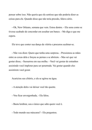 pensar sobre isso. Não queria que ela sentisse que não poderia dizer as
coisas para ele. Quando disse que não teria pressão, falava sério.
- Ok, New Orleans, semana que vem. Estou dentro. - Ela soou como se
tivesse acabado de concordar em assaltar um banco. - Me diga o que me
espera.
Ele teve que conter sua dança da vitória e procurou acalmar-se.
- Não vou dizer. Quero que tenha uma surpresa. - Pressionou as mãos
entre as coxas dela e forçou as pernas a se abrirem. - Mas sei que vai
gostar disso, - Sussurrou em sua orelha. - Você vai gostar de estranhos
assistindo você implorar para ser penetrada. Vai gostar quando eles
assistirem você gozar.
Acariciou seu clitóris, e ela se agitou na água.
- A atenção deles vai deixar você tão quente.
- Vou ficar envergonhada, - Ela falou.
- Basta lembrar, sou o único que sabe quem você é.
- Todo mundo usa máscaras? - Ela perguntou.
 