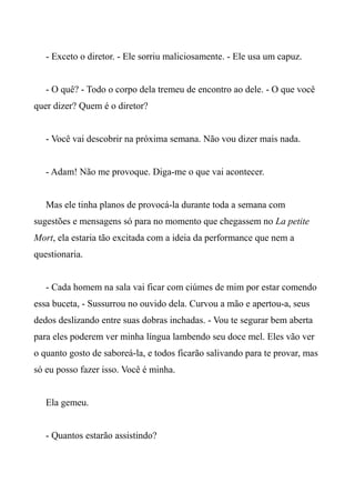 - Exceto o diretor. - Ele sorriu maliciosamente. - Ele usa um capuz.
- O quê? - Todo o corpo dela tremeu de encontro ao dele. - O que você
quer dizer? Quem é o diretor?
- Você vai descobrir na próxima semana. Não vou dizer mais nada.
- Adam! Não me provoque. Diga-me o que vai acontecer.
Mas ele tinha planos de provocá-la durante toda a semana com
sugestões e mensagens só para no momento que chegassem no La petite
Mort, ela estaria tão excitada com a ideia da performance que nem a
questionaria.
- Cada homem na sala vai ficar com ciúmes de mim por estar comendo
essa buceta, - Sussurrou no ouvido dela. Curvou a mão e apertou-a, seus
dedos deslizando entre suas dobras inchadas. - Vou te segurar bem aberta
para eles poderem ver minha língua lambendo seu doce mel. Eles vão ver
o quanto gosto de saboreá-la, e todos ficarão salivando para te provar, mas
só eu posso fazer isso. Você é minha.
Ela gemeu.
- Quantos estarão assistindo?
 