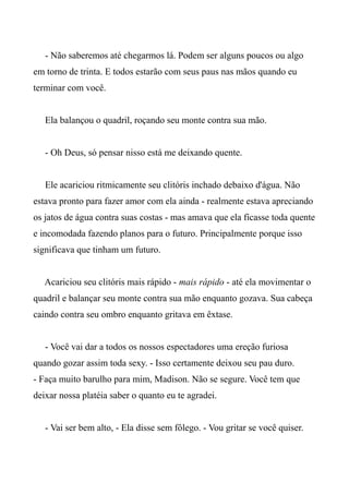 - Não saberemos até chegarmos lá. Podem ser alguns poucos ou algo
em torno de trinta. E todos estarão com seus paus nas mãos quando eu
terminar com você.
Ela balançou o quadril, roçando seu monte contra sua mão.
- Oh Deus, só pensar nisso está me deixando quente.
Ele acariciou ritmicamente seu clitóris inchado debaixo d'água. Não
estava pronto para fazer amor com ela ainda - realmente estava apreciando
os jatos de água contra suas costas - mas amava que ela ficasse toda quente
e incomodada fazendo planos para o futuro. Principalmente porque isso
significava que tinham um futuro.
Acariciou seu clitóris mais rápido - mais rápido - até ela movimentar o
quadril e balançar seu monte contra sua mão enquanto gozava. Sua cabeça
caindo contra seu ombro enquanto gritava em êxtase.
- Você vai dar a todos os nossos espectadores uma ereção furiosa
quando gozar assim toda sexy. - Isso certamente deixou seu pau duro.
- Faça muito barulho para mim, Madison. Não se segure. Você tem que
deixar nossa platéia saber o quanto eu te agradei.
- Vai ser bem alto, - Ela disse sem fôlego. - Vou gritar se você quiser.
 