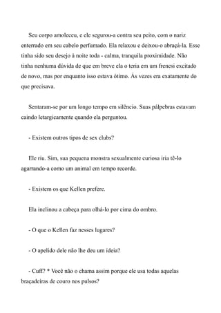 Seu corpo amoleceu, e ele segurou-a contra seu peito, com o nariz
enterrado em seu cabelo perfumado. Ela relaxou e deixou-o abraçá-la. Esse
tinha sido seu desejo à noite toda - calma, tranquila proximidade. Não
tinha nenhuma dúvida de que em breve ela o teria em um frenesi excitado
de novo, mas por enquanto isso estava ótimo. Ás vezes era exatamente do
que precisava.
Sentaram-se por um longo tempo em silêncio. Suas pálpebras estavam
caindo letargicamente quando ela perguntou.
- Existem outros tipos de sex clubs?
Ele riu. Sim, sua pequena monstra sexualmente curiosa iria tê-lo
agarrando-a como um animal em tempo recorde.
- Existem os que Kellen prefere.
Ela inclinou a cabeça para olhá-lo por cima do ombro.
- O que o Kellen faz nesses lugares?
- O apelido dele não lhe deu um ideia?
- Cuff? * Você não o chama assim porque ele usa todas aquelas
braçadeiras de couro nos pulsos?
 