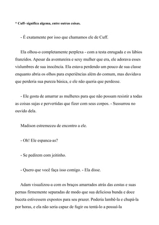 * Cuff- significa algema, entre outras coisas.
- É exatamente por isso que chamamos ele de Cuff.
Ela olhou-o completamente perplexa - com a testa enrugada e os lábios
franzidos. Apesar da aventureira e sexy mulher que era, ele adorava esses
vislumbres de sua inocência. Ela estava perdendo um pouco de sua classe
enquanto abria os olhos para experiências além do comum, mas duvidava
que perderia sua pureza básica, e ele não queria que perdesse.
- Ele gosta de amarrar as mulheres para que não possam resistir a todas
as coisas sujas e pervertidas que fizer com seus corpos. - Sussurrou no
ouvido dela.
Madison estremeceu de encontro a ele.
- Oh! Ele espanca-as?
- Se pedirem com jeitinho.
- Quero que você faça isso comigo. - Ela disse.
Adam visualizou-a com os braços amarrados atrás das costas e suas
pernas firmemente separadas de modo que sua deliciosa bunda e doce
buceta estivessem expostos para seu prazer. Poderia lambê-la e chupá-la
por horas, e ela não seria capaz de fugir ou tentá-lo a possuí-la
 