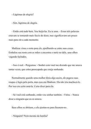 - Lágrimas de alegria?
- Sim, lágrimas de alegria.
- Então está tudo bem. Vou beijá-las. Eu te amo. - Essas três palavras
estavam se tornando mais fáceis de dizer, mas significavam um pouco
mais para ele a cada momento.
Madison virou o rosto para ele, ajoelhando-se entre suas coxas.
Embalou seu rosto com as mãos e encostou o nariz no dele, seus olhos
vagando fechados.
- Isso é real. - Perguntou. - Sonhei com você me dizendo que me amava
tantas vezes, que estou preocupada que esteja sonhando.
Normalmente quando uma mulher dizia algo assim, ele pegava suas
roupas e fugia pela porta, mas essa era Madison. Ela não iria machucá-lo.
Por isso era certo amá-la. Certo dizer para ela.
- Se você está sonhando, então vou sonhar também. - Falou. - Nunca
disse a ninguém que eu os amava.
Seus olhos se abriram, e ela ajustou-os para focarem-no.
- Ninguém? Nem mesmo da família?
 