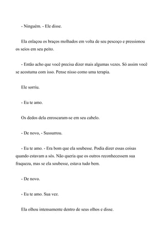 - Ninguém. - Ele disse.
Ela enlaçou os braços molhados em volta de seu pescoço e pressionou
os seios em seu peito.
- Então acho que você precisa dizer mais algumas vezes. Só assim você
se acostuma com isso. Pense nisso como uma terapia.
Ele sorriu.
- Eu te amo.
Os dedos dela enroscaram-se em seu cabelo.
- De novo, - Sussurrou.
- Eu te amo. - Era bom que ela soubesse. Podia dizer essas coisas
quando estavam a sós. Não queria que os outros reconhecessem sua
fraqueza, mas se ela soubesse, estava tudo bem.
- De novo.
- Eu te amo. Sua vez.
Ela olhou intensamente dentro de seus olhos e disse.
 