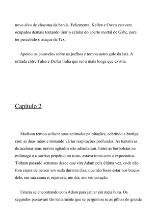 novo alvo de chacotas da banda. Felizmente, Kellen e Owen estavam
ocupados demais tentando tirar o celular do aperto mortal de Gabe, para
ter percebido o ataque de Tex.
Apoiou os cotovelos sobre os joelhos e tomou outro gole da lata. A
estrada entre Tulsa e Dallas tinha que ser a mais longa que existia.
Capítulo 2
Madison tentou sufocar suas animadas palpitações, cobrindo a barriga
com as duas mãos e tomando várias respirações profundas. As tentativas
de acalmar seus nervos agitados não adiantaram. Entre as borboletas no
estômago e o sorriso perpétuo no rosto, estava tonta com a expectativa.
Tinham passado semanas desde que vira Adam pela última vez, onde não
fora capaz de pensar em nada durante dias, que não fosse estar nos braços
dele, em sua cama e, esperava, um dia, em seu coração.
Estaria se encontrando com Adam para jantar em meia hora. Os
segundos passavam tão lentamente que se perguntou se as pilhas do grande
 