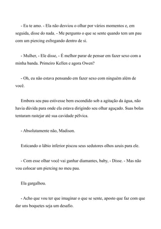 - Eu te amo. - Ela não desviou o olhar por vários momentos e, em
seguida, disse do nada. - Me pergunto o que se sente quando tem um pau
com um piercing esfregando dentro de si.
- Mulher, - Ele disse, - É melhor parar de pensar em fazer sexo com a
minha banda. Primeiro Kellen e agora Owen?
- Oh, eu não estava pensando em fazer sexo com ninguém além de
você.
Embora seu pau estivesse bem escondido sob a agitação da água, não
havia dúvida para onde ela estava dirigindo seu olhar aguçado. Suas bolas
tentaram rastejar até sua cavidade pélvica.
- Absolutamente não, Madison.
Esticando o lábio inferior piscou seus sedutores olhos azuis para ele.
- Com esse olhar você vai ganhar diamantes, baby, - Disse. - Mas não
vou colocar um piercing no meu pau.
Ela gargalhou.
- Acho que vou ter que imaginar o que se sente, aposto que faz com que
dar uns boquetes seja um desafio.
 