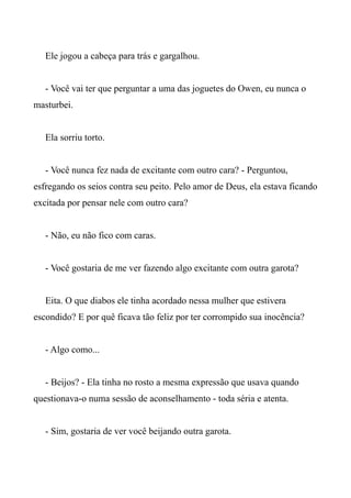 Ele jogou a cabeça para trás e gargalhou.
- Você vai ter que perguntar a uma das joguetes do Owen, eu nunca o
masturbei.
Ela sorriu torto.
- Você nunca fez nada de excitante com outro cara? - Perguntou,
esfregando os seios contra seu peito. Pelo amor de Deus, ela estava ficando
excitada por pensar nele com outro cara?
- Não, eu não fico com caras.
- Você gostaria de me ver fazendo algo excitante com outra garota?
Eita. O que diabos ele tinha acordado nessa mulher que estivera
escondido? E por quê ficava tão feliz por ter corrompido sua inocência?
- Algo como...
- Beijos? - Ela tinha no rosto a mesma expressão que usava quando
questionava-o numa sessão de aconselhamento - toda séria e atenta.
- Sim, gostaria de ver você beijando outra garota.
 