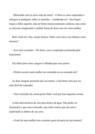 - Brincando com os seios uma da outra? - Cobriu os seios empinados e
esfregou os polegares sobre os mamilos. - Lambendo-os? - Sua língua
traçou o lábio superior, não de forma intencionalmente sedutora, mas como
se estivesse imaginando a melhor forma de fazer isso em outra mulher.
Bem vindo de volta, ereção furiosa. Onde você esteve nos últimos cinco
minutos?
- Isso seria excitante, - Ele disse, com a respiração acelerando pelo
entusiasmo.
Ela olhou para cima e pegou-o olhando para seus peitos.
- Prefere assistir outra mulher me comendo ou eu comendo ela?
As duas imagens passaram por sua mente, e encontrou uma que era
mais fácil de responder.
- Você comendo ela, assim posso foder você por trás enquanto assisto.
A mão dela deslizou do seio para dentro da água. Não podia ver
claramente o que estava fazendo, mas tinha certeza que ela estava
explorando as dobras de seu sexo.
- O mel de uma mulher tem o mesmo gosto da porra de um homem?
 
