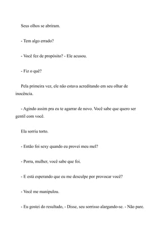 Seus olhos se abriram.
- Tem algo errado?
- Você fez de propósito? - Ele acusou.
- Fiz o quê?
Pela primeira vez, ele não estava acreditando em seu olhar de
inocência.
- Agindo assim pra eu te agarrar de novo. Você sabe que quero ser
gentil com você.
Ela sorriu torto.
- Então foi sexy quando eu provei meu mel?
- Porra, mulher, você sabe que foi.
- E está esperando que eu me desculpe por provocar você?
- Você me manipulou.
- Eu gostei do resultado, - Disse, seu sorrisso alargando-se. - Não pare.
 