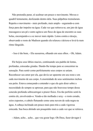 Não pretendia parar, só acalmar um pouco o movimento. Moveu o
quadril lentamente, deslizando dentro dela. Suas pálpebras tremularam.
Repetiu o movimento - mais profundo, mais amplo - segurando-a com
força para dar impulso na água. Cada vez que retirava-se, um jato de água
massageava seu pé e outro agitava um fluxo de água de encontro as suas
bolas, encorajando-o a se mover mais rápido. Lutou contra o desejo,
observando o rosto de Madison quando ela relaxou e deixou-o levá-la num
ritmo lânguido.
- Isso é tão bom, - Ela sussurrou, olhando em seus olhos. - Oh, Adam.
Ele beijou seus lábios macios, continuando seu padrão de lentas,
profundas, estocadas giradas. Dando-lhe tempo para se concentrar na
sensação. Para sentir como perfeitamente seus corpos se uniam.
Reconhecer seu amor por ela, que devia ser aparente em seu rosto e em
cada movimento de seu corpo. A enormidade de seus sentimentos inchou
seu peito. Estava começando a entender o que ela quis dizer sobre a
necessidade de sempre se apressar, para que não houvesse tempo dessa
conexão profunda sobrecarregar o prazer físico. Era tão perfeito sentí-la
contra ele, envolvendo-o. Vendo-a tão molhada e sexy - o rosto corado,
seios expostos, o cabelo flutuando como uma nuvem de seda negra na
água. A cabeça inclinada um pouco mais para trás a cada vigorosa
estocada. Sua boca abrindo um pouquinho mais a cada vez que se retirava.
- Adam, acho... acho... que vou gozar logo. Oh Deus, fazer devagar é
 