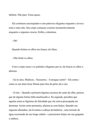 tãobom. Não pare. Estou quase.
Ela continuou encorajando-o com palavras ofegantes enquanto a levava
mais e mais alto. Seu corpo começou a tremer incontrolavelmente
enquanto o orgasmo crescia. Enfim, a dominou.
- Oh!
Quando fechou os olhos em êxtase, ele falou.
- Não feche os olhos.
Com o corpo tenso e os pulmões ofegantes por ar, ela forçou os olhos a
abrirem.
- Eu te amo, Madison, - Sussurrou. - Consegue sentir? - Ele sentia -
como se sua alma fosse flutuar para fora do peito até o céu.
- S-sim. - Quando a primeira lágrima escorreu do canto do olho, pensou
que de alguma forma tinha machucado-a. Na segunda, percebeu que
aquelas eram as lágrimas de felicidade que ela estava preocupada em
derramar. Assim como prometeu, afastou-as com beijos. Quando seu
orgasmo abrandou, ela levantou a cabeça da banheira - uma torrente de
água escorrendo de seu longo cabelo - e pressionou beijos em sua garganta
e ombros.
 