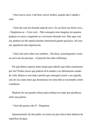 - Você estava certo, é tão bom, talvez melhor, quando não é rápido e
rude.
- Você não está me dizendo nada de novo. Eu sei fazer um ótimo sexo...
- Vangloriou-se. - Com você. - Não conseguia nem imaginar em quantos
pedaços os caras o rasgariam se o ouvissem dizendo isso. Mas aqui com
ela, poderia ser tão repulsivamente sentimental quanto quissesse. Ali com
ela, aparências não importavam.
- Você está certo sobre isso também, - Ela disse, aconchegando o rosto
na curva de seu pescoço. - O parceiro faz toda a diferença.
Por quê diabos esperou tanto tempo para admitir que tinha sentimentos
por ela? Perdeu meses que poderia tê-la amado e ser abertamente amado
de volta. Beijou-a com toda a paixão que conseguiu reunir e em seguida,
saiu de seu corpo antes que desmaiasse em cima dela se recostando contra
a banheira.
Madison fez um grande esforço para ordenar ao corpo que ajoelhasse
entre suas pernas.
- Você não gozou, não é? - Perguntou.
Aparentemente ela não podia ver como seu pau estava duro debaixo da
superfície da água.
 
