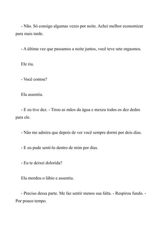 - Não. Só consigo algumas vezes por noite. Achei melhor economizar
para mais tarde.
- A última vez que passamos a noite juntos, você teve sete orgasmos.
Ele riu.
- Você contou?
Ela assentiu.
- E eu tive dez. - Tirou as mãos da água e mexeu todos os dez dedos
para ele.
- Não me admira que depois de ver você sempre dormi por dois dias.
- E eu pude sentí-lo dentro de mim por dias.
- Eu te deixei dolorida?
Ela mordeu o lábio e assentiu.
- Preciso dessa parte. Me faz sentir menos sua falta. - Respirou fundo. -
Por pouco tempo.
 