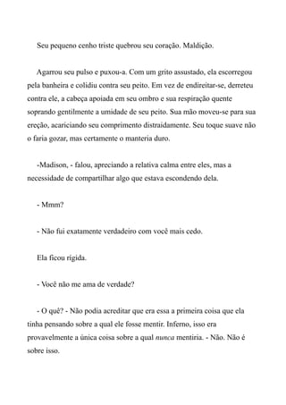Seu pequeno cenho triste quebrou seu coração. Maldição.
Agarrou seu pulso e puxou-a. Com um grito assustado, ela escorregou
pela banheira e colidiu contra seu peito. Em vez de endireitar-se, derreteu
contra ele, a cabeça apoiada em seu ombro e sua respiração quente
soprando gentilmente a umidade de seu peito. Sua mão moveu-se para sua
ereção, acariciando seu comprimento distraidamente. Seu toque suave não
o faria gozar, mas certamente o manteria duro.
-Madison, - falou, apreciando a relativa calma entre eles, mas a
necessidade de compartilhar algo que estava escondendo dela.
- Mmm?
- Não fui exatamente verdadeiro com você mais cedo.
Ela ficou rígida.
- Você não me ama de verdade?
- O quê? - Não podia acreditar que era essa a primeira coisa que ela
tinha pensando sobre a qual ele fosse mentir. Inferno, isso era
provavelmente a única coisa sobre a qual nunca mentiria. - Não. Não é
sobre isso.
 