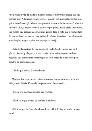 relógio na parede de madeira tinham acabado. Embora soubesse que seu
namoro com Adam não era exclusivo - quando um mundialmente famoso
guitarrista de rock já tinha se comprometido num relacionamento? - Nunca
se sentia viva, a menos que ele estivesse por perto. Adam abriu seus olhos,
sua mente, seu coração e, sim, outras coisas dela, a tudo que o mundo tem
de maravilhoso. Apenas a perspectiva de vê-lo a inundava com admiração,
antecipação, alegria e, sim, um arquejo de desejo.
- Não tenho certeza do que você está rindo, Madi, - disse sua irmã
gêmea. Kennedy chegou por trás e colocou as mãos em seus ombros
pegando seu olhar numa combinação de dois pares de olhos azuis pelo
espelho da cômoda antiga.
- Tudo que ele faz é te machucar.
Madison fez uma careta. Estar com Adam era a maior alegria de sua
vida já satisfatória. Kennedy simplesmente não entendia.
- Ele só me machuca quando vai embora.
- E é isso o que ele faz de melhor. Ir embora.
- Ele tem que fazê-lo, - Madison disse. - O Sole Regret ainda está em
turnê.
 