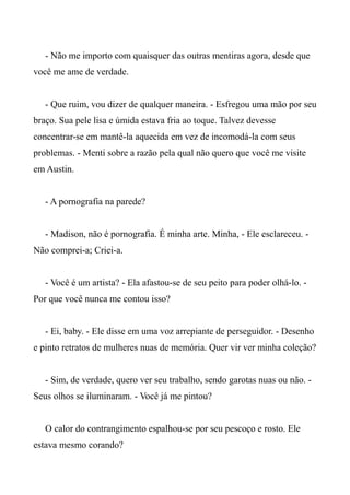 - Não me importo com quaisquer das outras mentiras agora, desde que
você me ame de verdade.
- Que ruim, vou dizer de qualquer maneira. - Esfregou uma mão por seu
braço. Sua pele lisa e úmida estava fria ao toque. Talvez devesse
concentrar-se em mantê-la aquecida em vez de incomodá-la com seus
problemas. - Menti sobre a razão pela qual não quero que você me visite
em Austin.
- A pornografia na parede?
- Madison, não é pornografia. É minha arte. Minha, - Ele esclareceu. -
Não comprei-a; Criei-a.
- Você é um artista? - Ela afastou-se de seu peito para poder olhá-lo. -
Por que você nunca me contou isso?
- Ei, baby. - Ele disse em uma voz arrepiante de perseguidor. - Desenho
e pinto retratos de mulheres nuas de memória. Quer vir ver minha coleção?
- Sim, de verdade, quero ver seu trabalho, sendo garotas nuas ou não. -
Seus olhos se iluminaram. - Você já me pintou?
O calor do contrangimento espalhou-se por seu pescoço e rosto. Ele
estava mesmo corando?
 