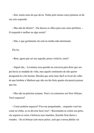 - Sim, muito mais do que devia. Tenho pelo menos cinco pinturas só do
seu seio esquerdo.
- Mas não do direito? - Ela desceu os olhos para seus seios perfeitos. -
O esquerdo é melhor ou algo assim?
- Não, é que geralmente ele está na minha mão dominante.
Ela riu.
- Bem, agora que sei seu segredo, posso visitá-lo, certo?
- Algum dia, - Levantara essa questão na conversa para dizer que seu
pai havia se mudado de volta, mas aquele sentimento de não querer
desapontá-la o fez hesitar. Decidiu que seria mais fácil se livrar do velho
do que lembrar a Madison que não era tão forte quanto ela parecia pensar
que era.
- Mas não na próxima semana. Você e eu estaremos em New Orleans.
Você esqueceu?
- Como poderia esquecer? Fico me perguntando... enquanto você me
come no clube, se eu deveria fazer isso? - Recostando-se contra seu peito,
ela segurou os seios e beliscou seus mamilos, fazendo ficar duros e
rosados. - Se eu brincar com meus peitos, será que a nossa platéia vai
 