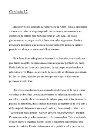 Capítulo 12
Madison vestiu a camiseta que emprestou de Adam - um dia aprenderia
a trazer uma bolsa de viagem quando tivesse um encontro com ele - e
descansou de barriga para baixo na cama ao lado dele. Ele estava
gloriosamente nu, o que tendia a fazer suas mãos vaguearem. Ainda o
provocaria para jogá-la de costas e possuir seu corpo como ele sempre
possuía sua alma, mas estava trabalhando nisso.
Ele a fizera ficar toda quente e incomoda na banheira, acariciando seu
pau dentro dos jatos pulsantes da Jaccuzi até ejacular por todo seu peito.
Então insistira em lavar cada centímetro de seu corpo incentivando-a a
retribuir o favor. Depois de excitá-la de novo, não se oferecera para aliviá-
la. Em vez disso, decidira que era hora para mastigar ruidosamente
petiscos e assistir tevê.
Eles provaram o banquete colocado diante deles ao pé da cama - uma
variedade de besteiras que Adam comprara na máquina automática do
corredor enquanto ela secava o cabelo. Algum programa sobre tatuadores
passava na tela plana, mas Madison não podia concentrar-se na tevê com o
dedo do pé de Adam roçando seu pé e o braço descansando contra o seu.
Tudo em que podia pensar - tudo em que era capaz de pensar - era nele.
Pressionou a cabeça sobre seu ombro e fechou os olhos. Toda a ansiedade,
solidão, ciúme e incerteza tinham valido a pena para experimentar esse
momento perfeito. E teria muitos momentos perfeitos pelos quais ansiar.
 