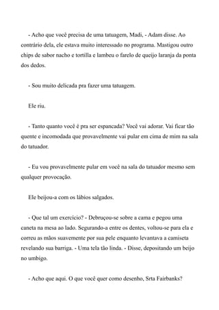 - Acho que você precisa de uma tatuagem, Madi, - Adam disse. Ao
contrário dela, ele estava muito interessado no programa. Mastigou outro
chips de sabor nacho e tortilla e lambeu o farelo de queijo laranja da ponta
dos dedos.
- Sou muito delicada pra fazer uma tatuagem.
Ele riu.
- Tanto quanto você é pra ser espancada? Você vai adorar. Vai ficar tão
quente e incomodada que provavelmente vai pular em cima de mim na sala
do tatuador.
- Eu vou provavelmente pular em você na sala do tatuador mesmo sem
qualquer provocação.
Ele beijou-a com os lábios salgados.
- Que tal um exercício? - Debruçou-se sobre a cama e pegou uma
caneta na mesa ao lado. Segurando-a entre os dentes, voltou-se para ela e
correu as mãos suavemente por sua pele enquanto levantava a camiseta
revelando sua barriga. - Uma tela tão linda. - Disse, depositando um beijo
no umbigo.
- Acho que aqui. O que você quer como desenho, Srta Fairbanks?
 