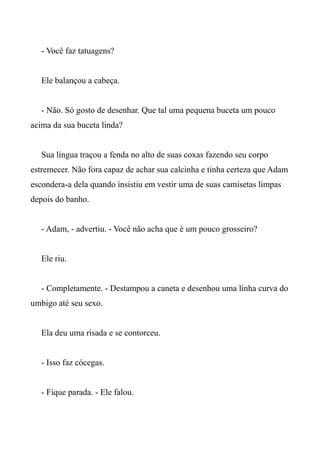 - Você faz tatuagens?
Ele balançou a cabeça.
- Não. Só gosto de desenhar. Que tal uma pequena buceta um pouco
acima da sua buceta linda?
Sua língua traçou a fenda no alto de suas coxas fazendo seu corpo
estremecer. Não fora capaz de achar sua calcinha e tinha certeza que Adam
escondera-a dela quando insistiu em vestir uma de suas camisetas limpas
depois do banho.
- Adam, - advertiu. - Você não acha que é um pouco grosseiro?
Ele riu.
- Completamente. - Destampou a caneta e desenhou uma linha curva do
umbigo até seu sexo.
Ela deu uma risada e se contorceu.
- Isso faz cócegas.
- Fique parada. - Ele falou.
 