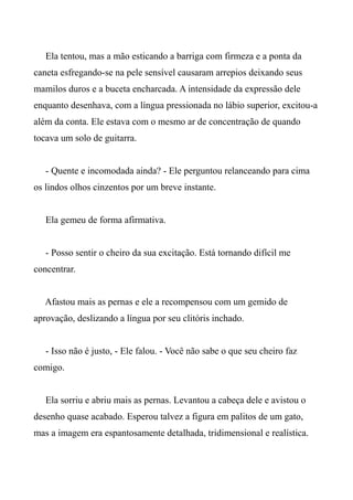 Ela tentou, mas a mão esticando a barriga com firmeza e a ponta da
caneta esfregando-se na pele sensível causaram arrepios deixando seus
mamilos duros e a buceta encharcada. A intensidade da expressão dele
enquanto desenhava, com a língua pressionada no lábio superior, excitou-a
além da conta. Ele estava com o mesmo ar de concentração de quando
tocava um solo de guitarra.
- Quente e incomodada ainda? - Ele perguntou relanceando para cima
os lindos olhos cinzentos por um breve instante.
Ela gemeu de forma afirmativa.
- Posso sentir o cheiro da sua excitação. Está tornando difícil me
concentrar.
Afastou mais as pernas e ele a recompensou com um gemido de
aprovação, deslizando a língua por seu clitóris inchado.
- Isso não é justo, - Ele falou. - Você não sabe o que seu cheiro faz
comigo.
Ela sorriu e abriu mais as pernas. Levantou a cabeça dele e avistou o
desenho quase acabado. Esperou talvez a figura em palitos de um gato,
mas a imagem era espantosamente detalhada, tridimensional e realística.
 