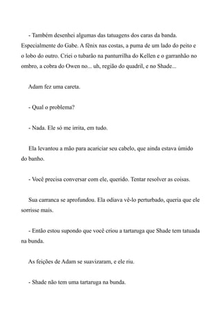 - Também desenhei algumas das tatuagens dos caras da banda.
Especialmente do Gabe. A fênix nas costas, a puma de um lado do peito e
o lobo do outro. Criei o tubarão na panturrilha do Kellen e o garranhão no
ombro, a cobra do Owen no... uh, região do quadril, e no Shade...
Adam fez uma careta.
- Qual o problema?
- Nada. Ele só me irrita, em tudo.
Ela levantou a mão para acariciar seu cabelo, que ainda estava úmido
do banho.
- Você precisa conversar com ele, querido. Tentar resolver as coisas.
Sua carranca se aprofundou. Ela odiava vê-lo perturbado, queria que ele
sorrisse mais.
- Então estou supondo que você criou a tartaruga que Shade tem tatuada
na bunda.
As feições de Adam se suavizaram, e ele riu.
- Shade não tem uma tartaruga na bunda.
 