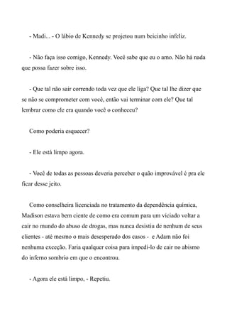 - Madi... - O lábio de Kennedy se projetou num beicinho infeliz.
- Não faça isso comigo, Kennedy. Você sabe que eu o amo. Não há nada
que possa fazer sobre isso.
- Que tal não sair correndo toda vez que ele liga? Que tal lhe dizer que
se não se comprometer com você, então vai terminar com ele? Que tal
lembrar como ele era quando você o conheceu?
Como poderia esquecer?
- Ele está limpo agora.
- Você de todas as pessoas deveria perceber o quão improvável é pra ele
ficar desse jeito.
Como conselheira licenciada no tratamento da dependência química,
Madison estava bem ciente de como era comum para um viciado voltar a
cair no mundo do abuso de drogas, mas nunca desistiu de nenhum de seus
clientes - até mesmo o mais desesperado dos casos - e Adam não foi
nenhuma exceção. Faria qualquer coisa para impedí-lo de cair no abismo
do inferno sombrio em que o encontrou.
- Agora ele está limpo, - Repetiu.
 